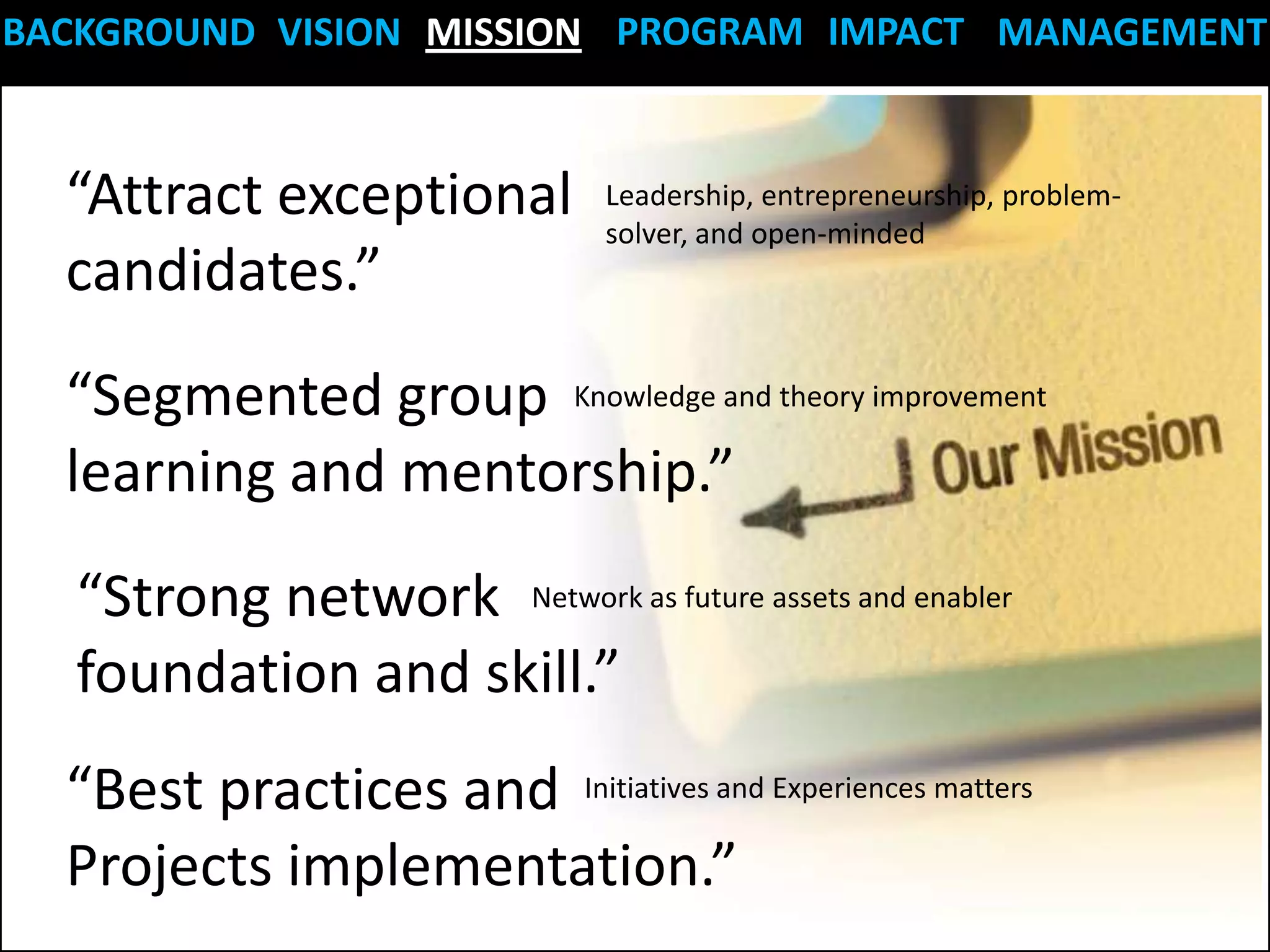 BACKGROUND VISION MISSION PROGRAM IMPACT MANAGEMENT


  “Attract exceptional          Leadership, entrepreneurship, problem-
                                solver, and open-minded
  candidates.”
  “Segmented group Knowledge and theory improvement
  learning and mentorship.”
  “Strong network Network as future assets and enabler
  foundation and skill.”
  “Best practices and Initiatives and Experiences matters
  Projects implementation.”
 