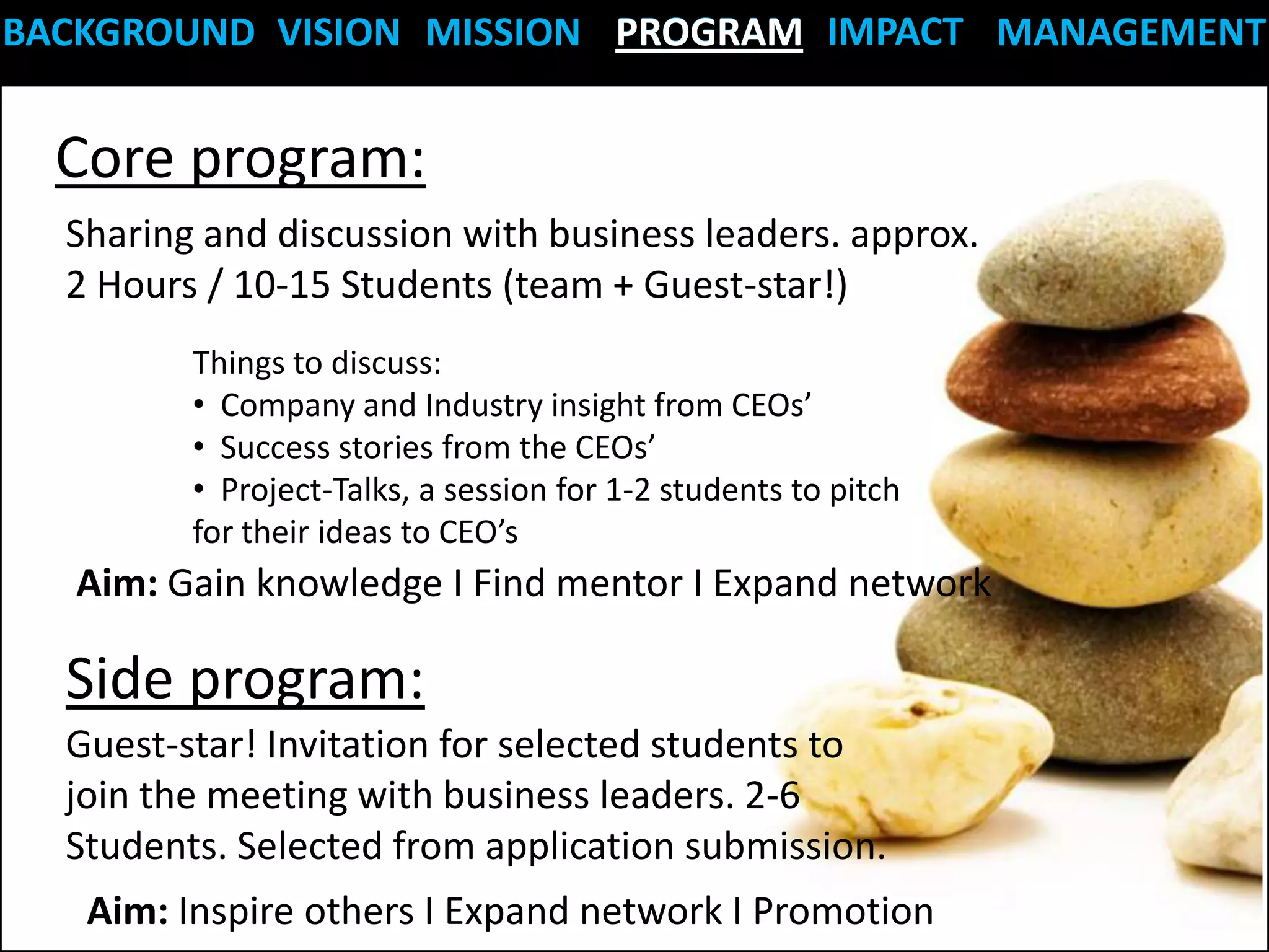 BACKGROUND VISION MISSION PROGRAM IMPACT MANAGEMENT


  Core program:
  Sharing and discussion with business leaders. approx.
  2 Hours / 10-15 Students (team + Guest-star!)
         Things to discuss:
         • Company and Industry insight from CEOs’
         • Success stories from the CEOs’
         • Project-Talks, a session for 1-2 students to pitch
         for their ideas to CEO’s
  Aim: Gain knowledge I Find mentor I Expand network

  Side program:
  Guest-star! Invitation for selected students to
  join the meeting with business leaders. 2-6
  Students. Selected from application submission.
   Aim: Inspire others I Expand network I Promotion
 