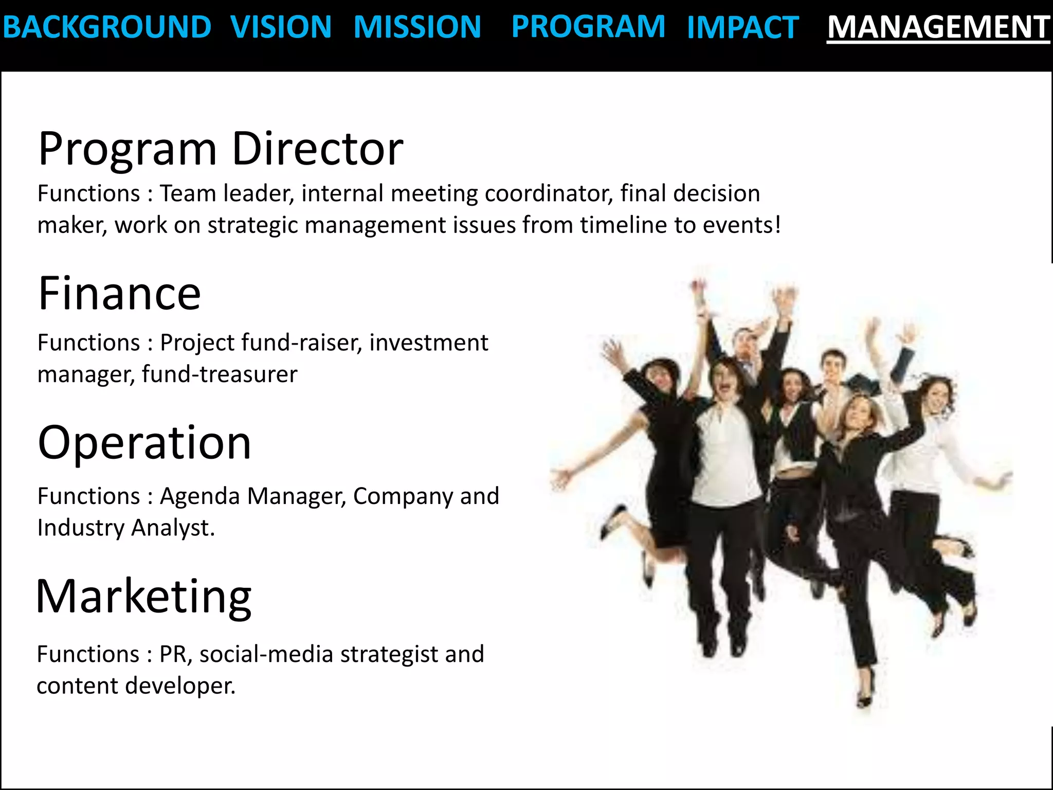 BACKGROUND VISION MISSION PROGRAM IMPACT MANAGEMENT


 Program Director
 Functions : Team leader, internal meeting coordinator, final decision
 maker, work on strategic management issues from timeline to events!

 Finance
 Functions : Project fund-raiser, investment
 manager, fund-treasurer

 Operation
 Functions : Agenda Manager, Company and
 Industry Analyst.

 Marketing
 Functions : PR, social-media strategist and
 content developer.
 