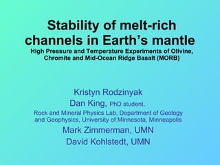 Stability of melt-rich channels in Earth’s mantle  High Pressure and Temperature Experiments of Olivine, Chromite and Mid-Ocean Ridge Basalt (MORB) Kristyn Rodzinyak Dan King,  PhD student,  Rock and Mineral Physics Lab, Department of Geology and Geophysics, University of Minnesota, Minneapolis Mark Zimmerman, UMN David Kohlstedt, UMN 