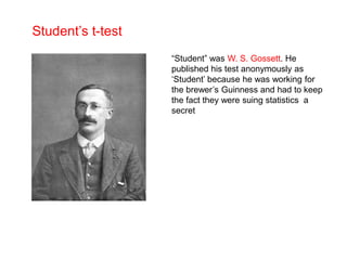 Student’s t-test
“Student” was W. S. Gossett. He
published his test anonymously as
‘Student’ because he was working for
the brewer’s Guinness and had to keep
the fact they were suing statistics a
secret
 