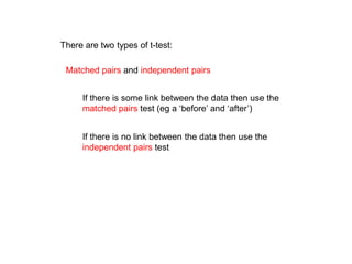 There are two types of t-test:
Matched pairs and independent pairs
If there is some link between the data then use the
matched pairs test (eg a ‘before’ and ‘after’)
If there is no link between the data then use the
independent pairs test
 