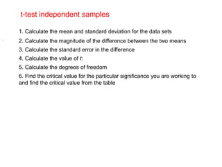 t-test independent samples
1. Calculate the mean and standard deviation for the data sets
2. Calculate the magnitude of the difference between the two means
3. Calculate the standard error in the difference
.
4. Calculate the value of t:
5. Calculate the degrees of freedom
6. Find the critical value for the particular significance you are working to
and find the critical value from the table
 