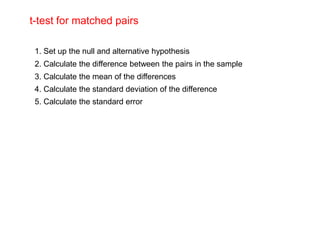 t-test for matched pairs

 1. Set up the null and alternative hypothesis
 2. Calculate the difference between the pairs in the sample
 3. Calculate the mean of the differences
 4. Calculate the standard deviation of the difference
 5. Calculate the standard error
 