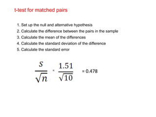 t-test for matched pairs

 1. Set up the null and alternative hypothesis
 2. Calculate the difference between the pairs in the sample
 3. Calculate the mean of the differences
 4. Calculate the standard deviation of the difference
 5. Calculate the standard error




                      =                = 0.478
 
