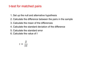 t-test for matched pairs

 1. Set up the null and alternative hypothesis
 2. Calculate the difference between the pairs in the sample
 3. Calculate the mean of the differences
 4. Calculate the standard deviation of the difference
 5. Calculate the standard error
 6. Calculate the value of t
 