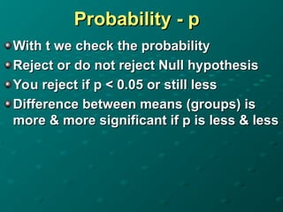 Probability - p
Probability - p
With t we check the probability
With t we check the probability
Reject or do not reject Null hypothesis
Reject or do not reject Null hypothesis
You reject if p < 0.05 or still less
You reject if p < 0.05 or still less
Difference between means (groups) is
Difference between means (groups) is
more & more significant if p is less & less
more & more significant if p is less & less
 