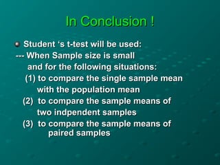 In Conclusion !
In Conclusion !
Student ‘s t-test will be used:
Student ‘s t-test will be used:
--- When Sample size is small
--- When Sample size is small
and for the following situations:
and for the following situations:
(1) to compare the single sample mean
(1) to compare the single sample mean
with the population mean
with the population mean
(2) to compare the sample means of
(2) to compare the sample means of
two indpendent samples
two indpendent samples
(3) to compare the sample means of
(3) to compare the sample means of
paired samples
paired samples
 