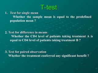 T-test
T-test
1.
1. Test for single mean
Test for single mean
Whether the sample mean is equal to the predefined
population mean ?
2. Test for difference in means
. Test for difference in means
Whether the CD4 level of patients taking treatment A is
equal to CD4 level of patients taking treatment B ?
3. Test for paired observation
Test for paired observation
Whether the treatment conferred any significant benefit ?
 