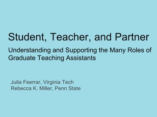 Student, Teacher, and Partner
Understanding and Supporting the Many Roles of
Graduate Teaching Assistants
Julia Feerrar, Virginia Tech
Rebecca K. Miller, Penn State
 