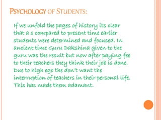 PSYCHOLOGY OF STUDENTS: 
If we unfold the pages of history its clear 
that a s compared to present time earlier 
students were determined and focused. In 
ancient time Guru Dakshina given to the 
guru was the result but now after paying fee 
to their teachers they think their job is done. 
Due to high ego the don’t want the 
interruption of teachers in their personal life. 
This has made them adamant. 
 