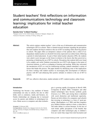 Original article

Student teachers’ ﬁrst reﬂections on information
and communications technology and classroom
learning: implications for initial teacher
education
Daniela SimeÃ & Mark Priestleyw
ÃGlasgow Centre for the Child & Society, University of Glasgow, Glasgow, UK,

wInstitute of Education, University of Stirling, Stirling, UK

Abstract

This article explores student teachers’ views of the use of information and communication
technologies (ICT) in schools. There is limited research literature regarding the perceptions
that such students develop in relation to the use of ICT in teaching while observing practice
in schools. The paper offers an interpretive analysis of the opinions that a cohort of undergraduate student teachers at a Scottish University expressed in an online forum, following
a period of school placement. As part of their initial teacher education (ITE), the students
were asked to post messages on the forum in relation to the factors that they perceived as
promoting or hindering the use of ICT in schools. Perceptions that students held were found
to be complex and varied. Students associated the use of ICT with changes in the nature of
classroom relations, as well as a reshaping of learning and teaching. While they welcomed
the introduction of ICT as a tool for modernising teaching, students identiﬁed a variety of
factors that hinder this process. The paper ﬁnishes by identifying some of the implications
for those working with student teachers in encouraging their development of reﬂective
practice with ICT and enhancing their positive attitudes in relation to the use of ICT in
schools.

Keywords

ICT use, reﬂective observation, student attitudes to ICT, student teachers, online forum

Introduction

Technology has become a key mediator of human
relationships not only in schools, but also in other
ﬁelds, such as commerce, media and business, etc.
Family relationships are changing due to increased
access by parents and children to technological devices. Home access to computers and other technoloAccepted: 16 February 2005
Correspondence: Daniela Sime, Glasgow Centre for the Child &
Society, University of Glasgow, 66 Oakﬁeld Avenue, Glasgow G12
8LS, UK.
Email: d.sime@socsci.gla.ac.uk

130

gies is growing rapidly (Livingstone & Bovill 1999;
Livingstone & Bober 2004). Computers and other
related technologies have become symbolic goods
(Cawson et al. 1995), and owning them is identiﬁed
with social distinction and intellectual superiority.
Parents are led to believe by companies (and schools)
that investing in technology is a form of ‘good parenting’ (Buckingham et al. 2001) and that computers
give children limitless options to learn, a claim that is
still under debate in current literature. In the face of
such trends, public perceptions of the beneﬁts that
computers and other technologies play in children’s
lives are varied: they range from total fascination and

r Blackwell Publishing Ltd 2005 Journal of Computer Assisted learning 21, pp130–142

 