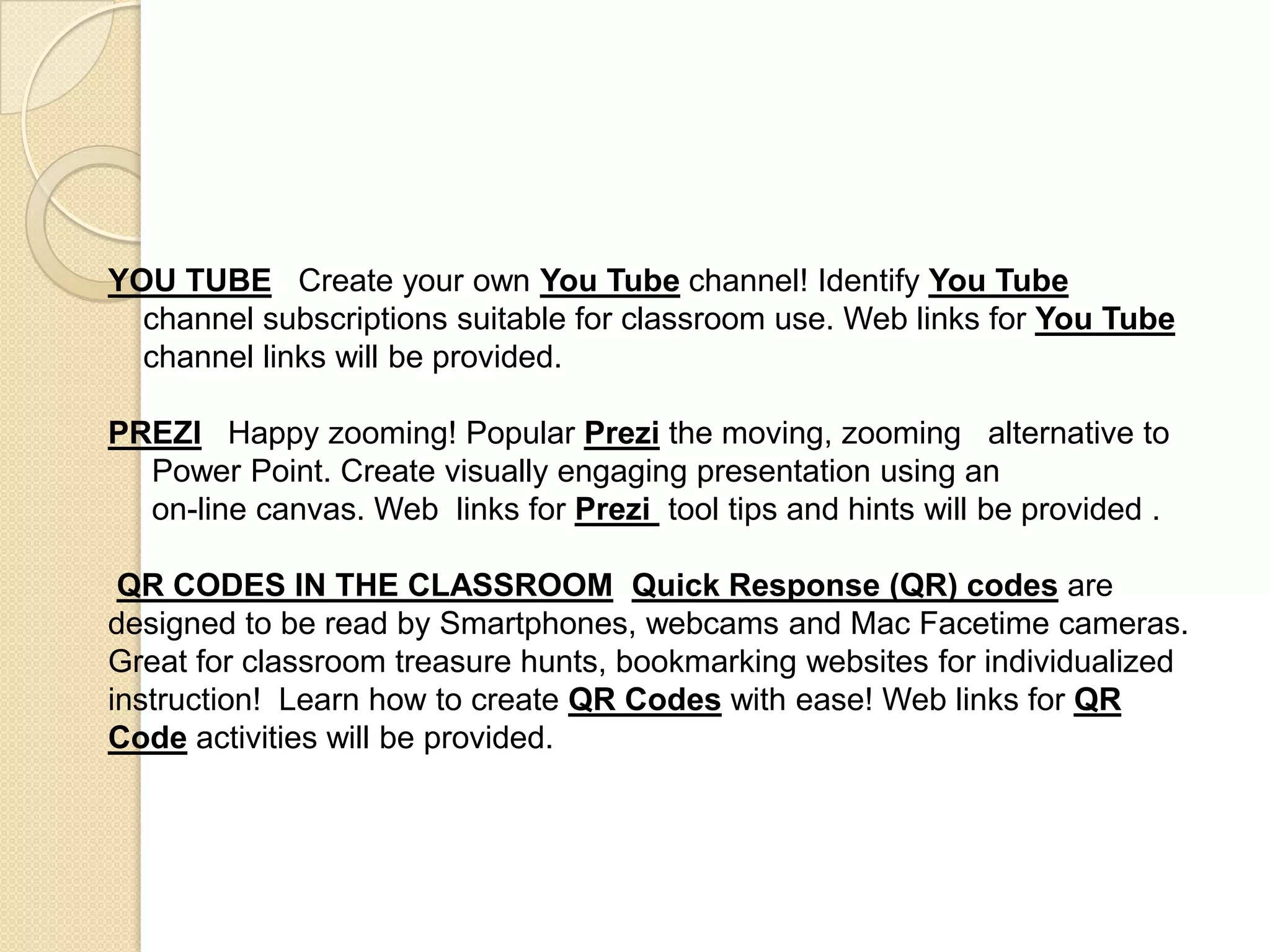 YOU TUBE   Create your own You Tube channel! Identify You Tube    channel subscriptions suitable for classroom use. Web links for You Tube    channel links will be provided. PREZIHappy zooming!Popular Prezithe moving, zooming   alternative to     Power Point. Create visually engaging presentation using an     on-line canvas. Web  links for Prezi tool tips and hints will be provided .QR CODES IN THE CLASSROOMQuick Response (QR) codes are designed to be read by Smartphones, webcams and Mac Facetime cameras. Great for classroom treasure hunts, bookmarking websites for individualized instruction!  Learn how to create QR Codes with ease! Web links for QR Code activities will be provided.