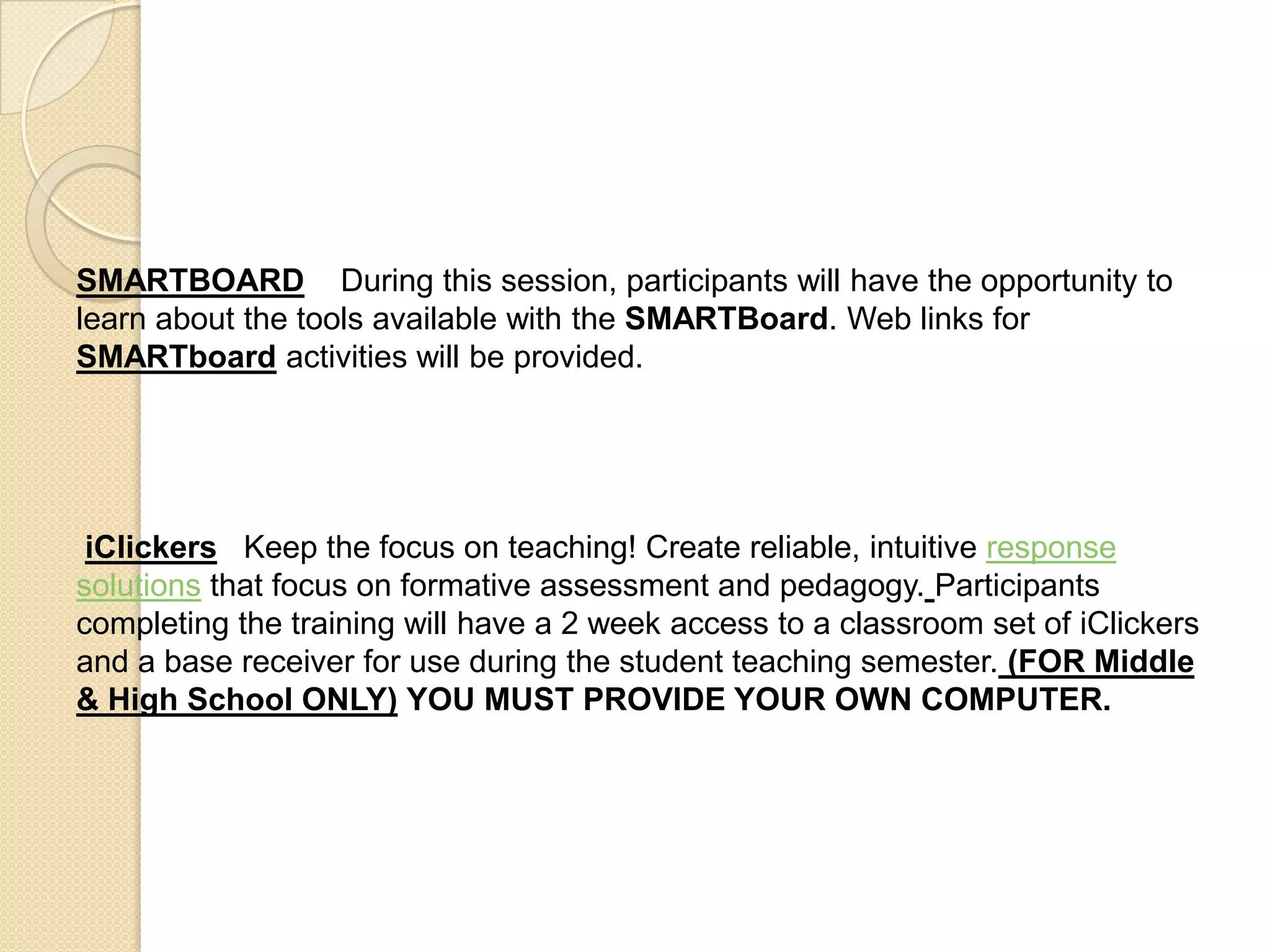 SMARTBOARD    During this session, participants will have the opportunity to learn about the tools available with the SMARTBoard. Web links for SMARTboard activities will be provided. iClickersKeep the focus on teaching! Create reliable, intuitive response solutions that focus on formative assessment and pedagogy.Participants completing the training will have a 2 week access to a classroom set of iClickers and a base receiver for use during the student teaching semester. (FOR Middle & High School ONLY)YOU MUST PROVIDE YOUR OWN COMPUTER.