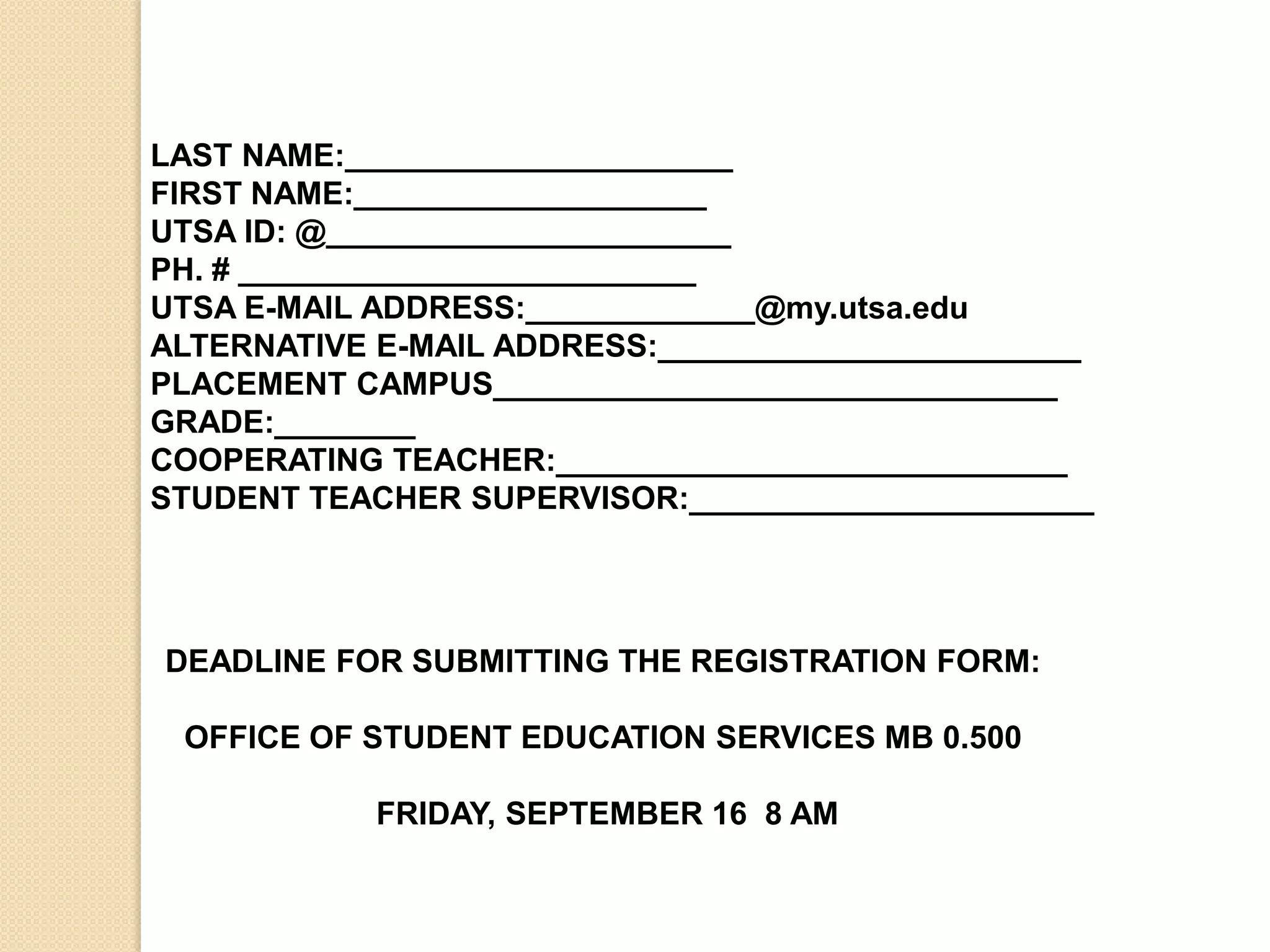 LAST NAME:______________________  FIRST NAME:____________________UTSA ID: @_______________________ PH. # __________________________UTSA E-MAIL ADDRESS:_____________@my.utsa.eduALTERNATIVE E-MAIL ADDRESS:________________________PLACEMENT CAMPUS________________________________ GRADE:________COOPERATING TEACHER:_____________________________STUDENT TEACHER SUPERVISOR:_______________________DEADLINE FOR SUBMITTING THE REGISTRATION FORM: OFFICE OF STUDENT EDUCATION SERVICES MB 0.500  FRIDAY, SEPTEMBER 16  8 AM