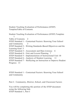 Student Teaching Evaluation of Performance (STEP)
TemplateTable of Contents
Student Teaching Evaluation of Performance (STEP) Template
1
Table of Contents 2
STEP Standard 1 - Contextual Factors: Knowing Your School
and Community 3
STEP Standard 2 - Writing Standards-Based Objectives and the
Learning Goal 5
STEP Standard 3 - Assessment and Data Literacy 6
STEP Standard 4 - Unit and Lesson Planning 7
STEP Standard 5 - Implementation of Instructional Unit 10
STEP Standard 6 - Analysis of Student Learning 11
STEP Standard 7 – Reflecting on Instruction to Improve Student
Progress 13
STEP Standard 1 - Contextual Factors: Knowing Your School
and Community
Part I: Community, District, School, and Classroom Factors
You will be completing this portion of the STEP document
using the following link:
STEP Standard 1, Part I
 