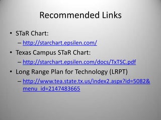Recommended Links
• STaR Chart:
  – http://starchart.epsilen.com/
• Texas Campus STaR Chart:
  – http://starchart.epsilen.com/docs/TxTSC.pdf
• Long Range Plan for Technology (LRPT)
  – http://www.tea.state.tx.us/index2.aspx?id=5082&
    menu_id=2147483665
 