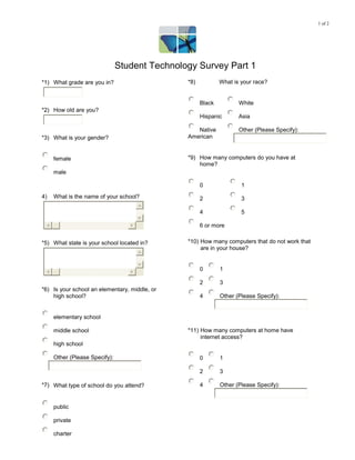 1 of 2




                               Student Technology Survey Part 1
*1) What grade are you in?                     *8)           What is your race?


                                                     Black          White
*2) How old are you?
                                                     Hispanic       Asia

                                                  Native            Other (Please Specify):
*3) What is your gender?                       American


     female                                    *9) How many computers do you have at
                                                   home?
     male

                                                     0               1
4)   What is the name of your school?                2               3

                                                     4               5

                                                     6 or more


*5) What state is your school located in?      *10) How many computers that do not work that
                                                    are in your house?


                                                     0       1

                                                     2       3
*6) Is your school an elementary, middle, or
    high school?                                     4       Other (Please Specify):


     elementary school

     middle school                             *11) How many computers at home have
                                                    internet access?
     high school

     Other (Please Specify):                         0       1

                                                     2       3

*7) What type of school do you attend?               4       Other (Please Specify):


     public

     private

     charter
 