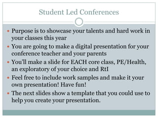 Student Led Conferences

 Purpose is to showcase your talents and hard work in
    your classes this year
   You are going to make a digital presentation for your
    conference teacher and your parents
   You’ll make a slide for EACH core class, PE/Health,
    an exploratory of your choice and RtI
   Feel free to include work samples and make it your
    own presentation! Have fun!
   The next slides show a template that you could use to
    help you create your presentation.
 