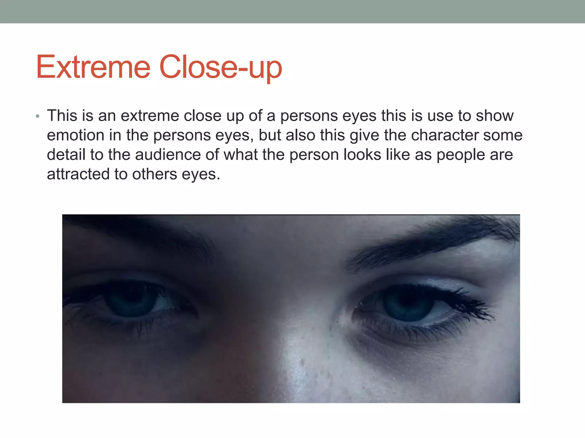 Extreme Close-up
• This is an extreme close up of a persons eyes this is use to show

emotion in the persons eyes, but also this give the character some
detail to the audience of what the person looks like as people are
attracted to others eyes.

 