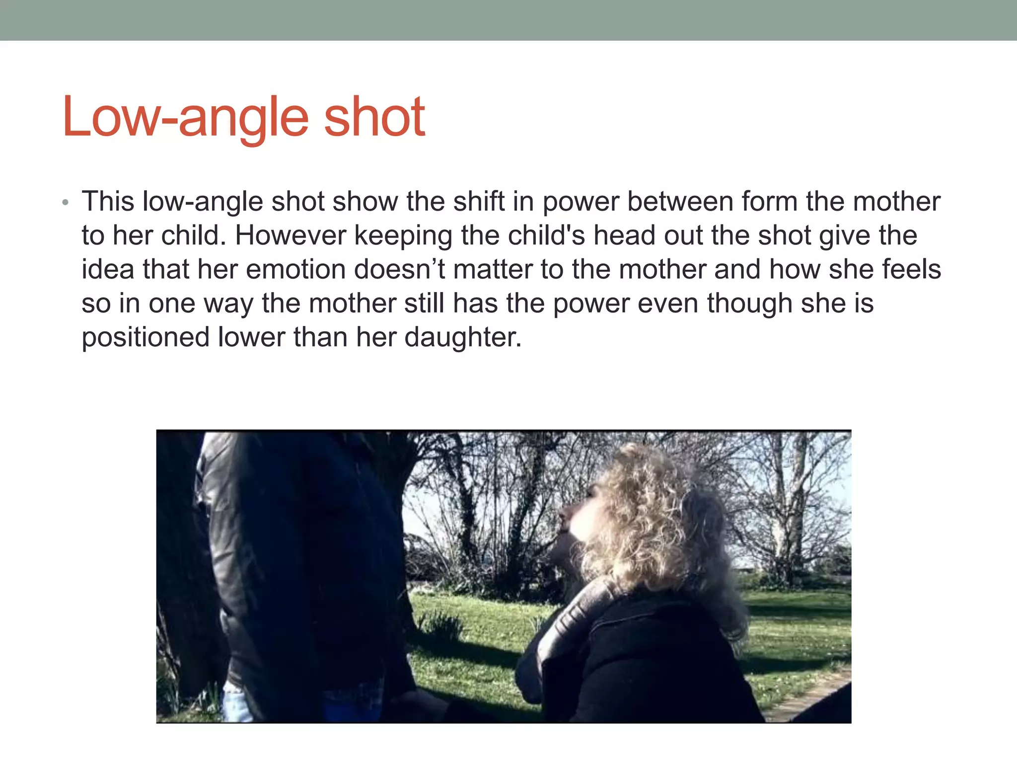 Low-angle shot
• This low-angle shot show the shift in power between form the mother

to her child. However keeping the child's head out the shot give the
idea that her emotion doesn’t matter to the mother and how she feels
so in one way the mother still has the power even though she is
positioned lower than her daughter.

 