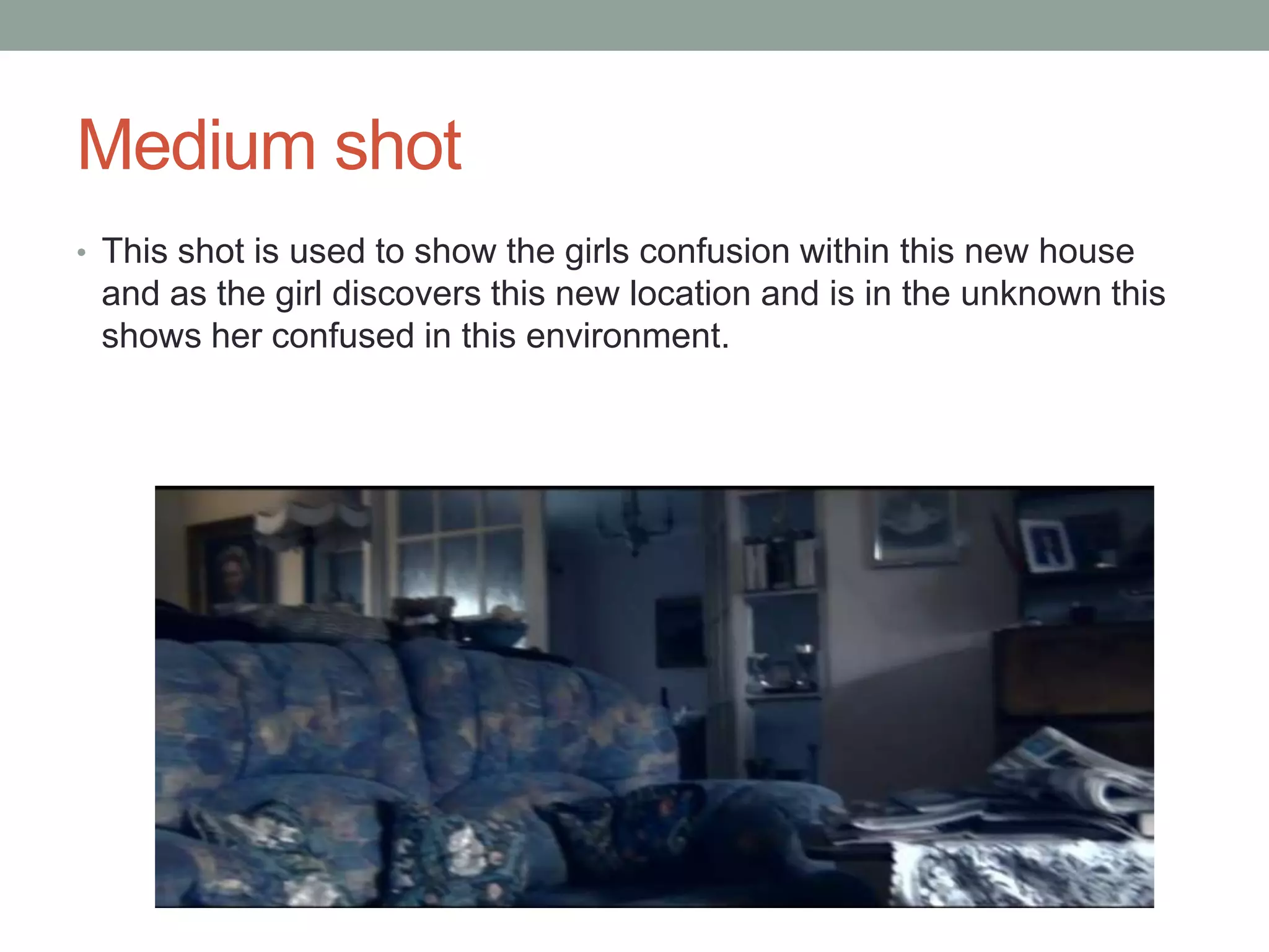 Medium shot
• This shot is used to show the girls confusion within this new house

and as the girl discovers this new location and is in the unknown this
shows her confused in this environment.

 