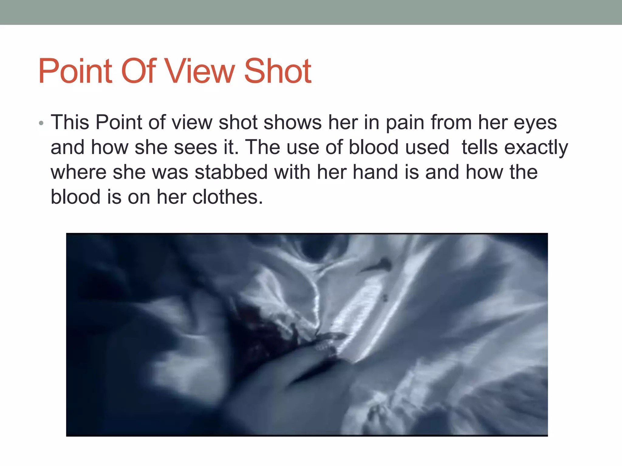 Point Of View Shot
• This Point of view shot shows her in pain from her eyes

and how she sees it. The use of blood used tells exactly
where she was stabbed with her hand is and how the
blood is on her clothes.

 