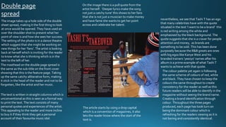 Double page
spread
The image takes up a hole side of the double
sheet spread, making it the first thing to look
at once would be opened. They have used an
over the shoulder shot to present what her
point of view is and how she sees her success.
The setting of the photo is in a dance theatre
which suggest that she might be working on
new things for her ‘fans’. The artist is looking
back at herself which is inviting for the reader
to know what she is thinking which is in the
text to the left of her.
The masthead on the double page spread is
the same as the sub-title on the front cover
showing that this is the feature page. Taking
up the same catchy alliterative form, making
it stick in the head of the reader and not to be
forgotten, like the artist and her music.
The text is written in straight columns which is
unconventional as this is seen as a formal way
to print the text. The text consists of many
personal quotes and experiences of the artist.
This appealing to the reader and more incline
to buy it if they think they get a personal
account of their favourite music idol.
On the image there is a pull quote from the
artist herself. ‘Deeper lyrics make the song
not just a catchy tune’ this shows to her fans
that she is not just a musician to make money
and have fame she wants to get her point
across and celebrate her talent.
nevertheless, we see that Tashi T has an ego
that many celebrities have with the quote
situated in the text ‘I want to be a brand’ this
is red writing among the white and
emphasised by the black background. The
quote suggests that she is a craver for people
attention and money, as brands are
something to be sold. This has been done
purposely because the R&B greats are ones
with big egos like Kanye West and his
branded trainers ‘yeezys’ names after his
album is a prime example of what Tashi T
wants to achieve with that quote.
The colour palette yet again is following
the same scheme of colours of red, white
and black. They have chosen to keep the
colours the same throughout to create
consistency for the reader as well as this
future readers will be able to identify in the
magazine without seeing the brand name.
Creating a brand identification through
colour. Throughout the three pages
produced, each page has took turn on
being the dominant colour which is
refreshing for the readers viewing as it is
not boring and consistently identical.
The article starts by using a drop capital
which is a convention of magazines, it also
lets the reader know where the start of the
text is.
 