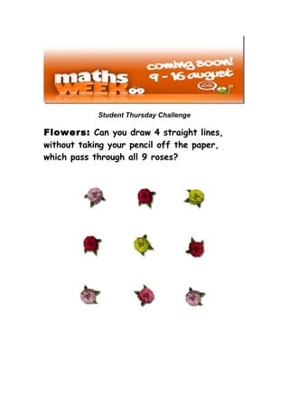 Student Thursday Challenge

Flowers: Can you draw 4 straight lines,
without taking your pencil off the paper,
which pass through all 9 roses?
 