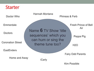Starter
Name 6 TV Show ‘title
sequences’ which you
can hum or sing the
theme tune too?
Doctor Who
EastEnders
Phineas & Ferb
Kim Possible
Doctors
H2O
Hannah Montana
iCarly
Peppa Pig
Emmerdale
Coronation Street
Fairy Odd Parents
Home and Away
Fresh Prince of Bell
Air
 