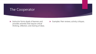 The Cooperator
 Instructor forms dyads of learners and
provides activities that require critical
thinking, reflection, and sharing of ideas.
 Examples: Peer reviews, activity critiques.
 