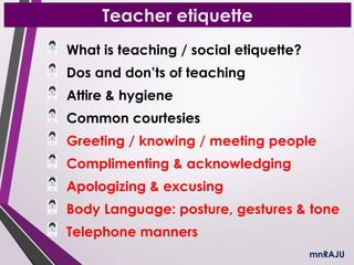 Teacher etiquette
What is teaching / social etiquette?
Dos and don’ts of teaching
Attire & hygiene
Common courtesies
Greeting / knowing / meeting people
Complimenting & acknowledging
Apologizing & excusing
Body Language: posture, gestures & tone
Telephone manners
mnRAJU
 