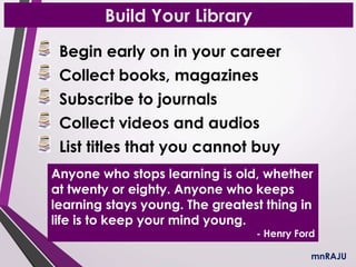 Build Your Library
Begin early on in your career
Collect books, magazines
Subscribe to journals
Collect videos and audios
List titles that you cannot buy
mnRAJU
Anyone who stops learning is old, whether
at twenty or eighty. Anyone who keeps
learning stays young. The greatest thing in
life is to keep your mind young.
- Henry Ford
 