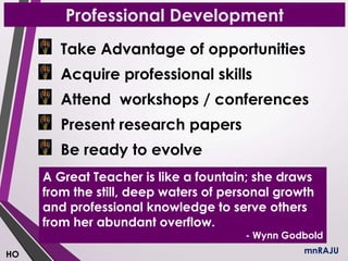 Professional Development
Take Advantage of opportunities
Acquire professional skills
Attend workshops / conferences
Present research papers
Be ready to evolve
mnRAJU
A Great Teacher is like a fountain; she draws
from the still, deep waters of personal growth
and professional knowledge to serve others
from her abundant overflow.
- Wynn Godbold
HO
 