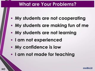 What are Your Problems?
mnRAJU
 My students are not cooperating
 My students are making fun of me
 My students are not learning
 I am not experienced
 My confidence is low
 I am not made for teaching
HO
 