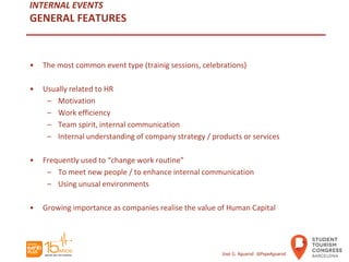 INTERNAL EVENTS
GENERAL FEATURES
• The most common event type (trainig sessions, celebrations)
• Usually related to HR
– Motivation
– Work efficiency
– Team spirit, internal communication
– Internal understanding of company strategy / products or services
• Frequently used to “change work routine”
– To meet new people / to enhance internal communication
– Using unusal environments
• Growing importance as companies realise the value of Human Capital
José G. Aguarod @PepeAguarod
 