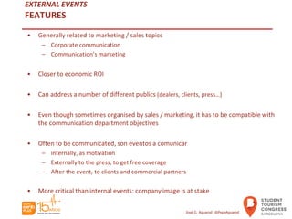 EXTERNAL EVENTS
FEATURES
• Generally related to marketing / sales topics
– Corporate communication
– Communication’s marketing
• Closer to economic ROI
• Can address a number of different publics (dealers, clients, press…)
• Even though sometimes organised by sales / marketing, it has to be compatible with
the communication department objectives
• Often to be communicated, son eventos a comunicar
– internally, as motivation
– Externally to the press, to get free coverage
– After the event, to clients and commercial partners
• More critical than internal events: company image is at stake
José G. Aguarod @PepeAguarod
 