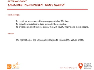 INTERNAL EVENT
SALES MEETING HEINEKEN- MOVE AGENCY
The challenge:
To convince attendees of business potential of SOL beer.
To provoke marketers to take action in their country.
To create a unique business event, that will touch, inspire and move people.
The Key:
The recreation of the Mexican Revolution to transmit the values of SOL.
José G. Aguarod @PepeAguarod
 