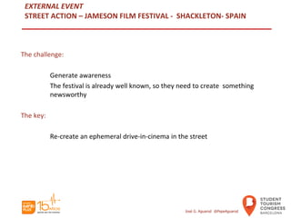 EXTERNAL EVENT
STREET ACTION – JAMESON FILM FESTIVAL - SHACKLETON- SPAIN
The challenge:
Generate awareness
The festival is already well known, so they need to create something
newsworthy
The key:
Re-create an ephemeral drive-in-cinema in the street
José G. Aguarod @PepeAguarod
 