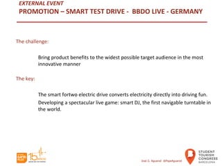 EXTERNAL EVENT
PROMOTION – SMART TEST DRIVE - BBDO LIVE - GERMANY
The challenge:
Bring product benefits to the widest possible target audience in the most
innovative manner
The key:
The smart fortwo electric drive converts electricity directly into driving fun.
Developing a spectacular live game: smart DJ, the first navigable turntable in
the world.
José G. Aguarod @PepeAguarod
 