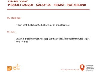 EXTERNAL EVENT
PRODUCT LAUNCH – GALAXY S4 – HEIMAT - SWITZERLAND
The challenge:
To present the Galaxy S4 highlighting its Visual feature
The key:
A game “beat the machine, keep staring at the S4 during 60 minutes to get
one for free”
José G. Aguarod @PepeAguarod
 