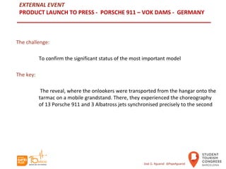 EXTERNAL EVENT
PRODUCT LAUNCH TO PRESS - PORSCHE 911 – VOK DAMS - GERMANY
The challenge:
To confirm the significant status of the most important model
The key:
The reveal, where the onlookers were transported from the hangar onto the
tarmac on a mobile grandstand. There, they experienced the choreography
of 13 Porsche 911 and 3 Albatross jets synchronised precisely to the second
José G. Aguarod @PepeAguarod
 