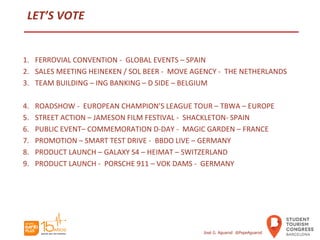 LET’S VOTE
1. FERROVIAL CONVENTION - GLOBAL EVENTS – SPAIN
2. SALES MEETING HEINEKEN / SOL BEER - MOVE AGENCY - THE NETHERLANDS
3. TEAM BUILDING – ING BANKING – D SIDE – BELGIUM
4. ROADSHOW - EUROPEAN CHAMPION’S LEAGUE TOUR – TBWA – EUROPE
5. STREET ACTION – JAMESON FILM FESTIVAL - SHACKLETON- SPAIN
6. PUBLIC EVENT– COMMEMORATION D-DAY - MAGIC GARDEN – FRANCE
7. PROMOTION – SMART TEST DRIVE - BBDO LIVE – GERMANY
8. PRODUCT LAUNCH – GALAXY S4 – HEIMAT – SWITZERLAND
9. PRODUCT LAUNCH - PORSCHE 911 – VOK DAMS - GERMANY
José G. Aguarod @PepeAguarod
 