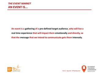 THE EVENT MARKET
AN EVENT IS...
An event is a gathering of a pre-defined target audience, who will live a
real time experience that will impact them emotionally and directly, so
that the message that we intend to communicate gets them intensely.
José G. Aguarod @PepeAguarod
 