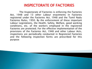 INSPECTORATE OF FACTORIES
The Inspectorate of Factories is enforcing the Factories
Act, 1948 and 13 other Labour enactments in Factories
registered under the Factories Act, 1948 and the Tamil Nadu
Factories Rules, 1950. By the enforcement of these important
Labour Legislations, the Health, Safety, Welfare, good working
conditions, etc. of the workers employed in the registered
Factories are protected. For the effective implementation of the
provisions of the Factories Act, 1948 and other Labour Acts,
inspections are periodically conducted in Registered Factories
and the following inspection forms are prescribed for this
purpose

 