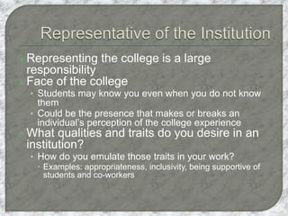  Representing the college is a large
responsibility
 Face of the college
• Students may know you even when you do not know
them
• Could be the presence that makes or breaks an
individual’s perception of the college experience
 What qualities and traits do you desire in an
institution?
• How do you emulate those traits in your work?
 Examples: appropriateness, inclusivity, being supportive of
students and co-workers
 
