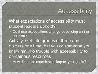 What expectations of accessibility must
student leaders uphold?
• Do these expectations change depending on the
position?
Activity: Get into groups of three and
discuss one time that you or someone you
knew ran into trouble with accessibility to
on-campus resources
• How did these experiences impact your goals?
 