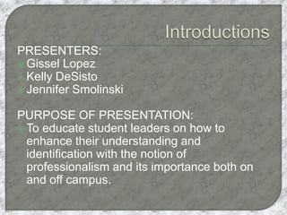 PRESENTERS:
 Gissel Lopez
 Kelly DeSisto
 Jennifer Smolinski
PURPOSE OF PRESENTATION:
 To educate student leaders on how to
enhance their understanding and
identification with the notion of
professionalism and its importance both on
and off campus.
 