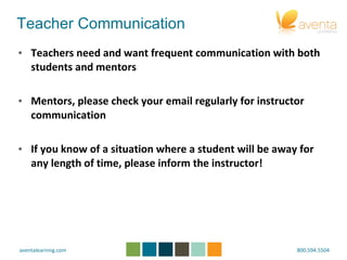 Teacher Communication Teachers need and want frequent communication with both students and mentors Mentors, please check your email regularly for instructor communication If you know of a situation where a student will be away for any length of time, please inform the instructor! 