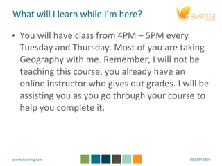 What will I learn while I’m here?  You will have class from 4PM – 5PM every Tuesday and Thursday. Most of you are taking Geography with me. Remember, I will not be teaching this course, you already have an online instructor who gives out grades. I will be assisting you as you go through your course to help you complete it. 